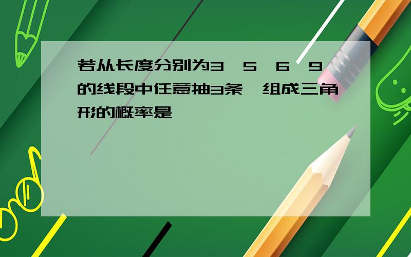 若从长度分别为3,5,6,9的线段中任意抽3条,组成三角形的概率是