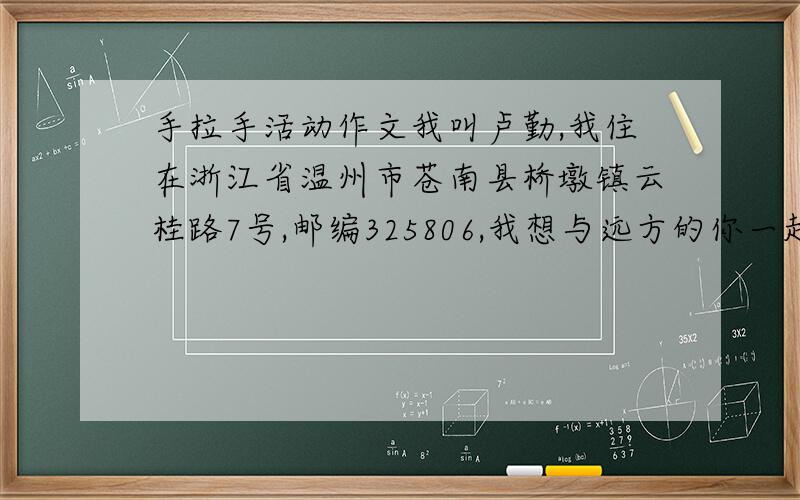 手拉手活动作文我叫卢勤,我住在浙江省温州市苍南县桥墩镇云桂路7号,邮编325806,我想与远方的你一起参加手拉手活动!请你们看到了,积极给我写信,我会在最短的时间内回信,如果不想写信的,