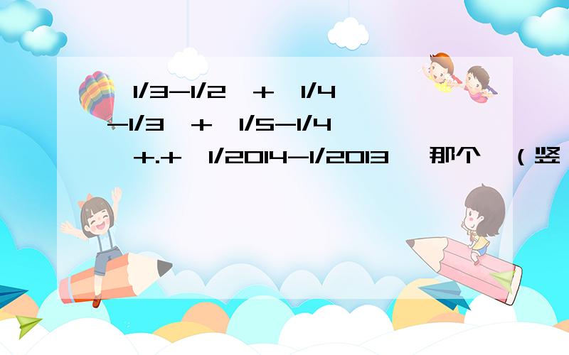 丨1/3-1/2丨+丨1/4-1/3丨+丨1/5-1/4丨+.+丨1/2014-1/2013丨 那个丨（竖）是绝对值.是一个难一点的绝对值问题、详细点.