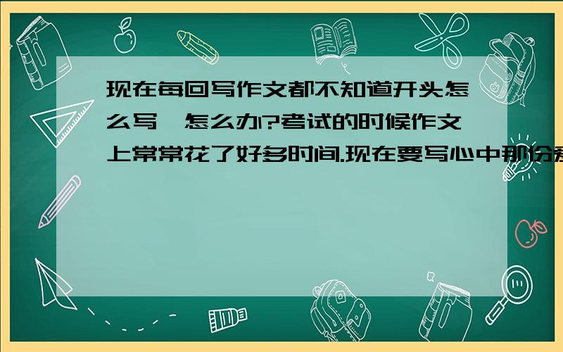 现在每回写作文都不知道开头怎么写,怎么办?考试的时候作文上常常花了好多时间.现在要写心中那份爱,该要怎么写一个开头,然后把我想写的代进去呢