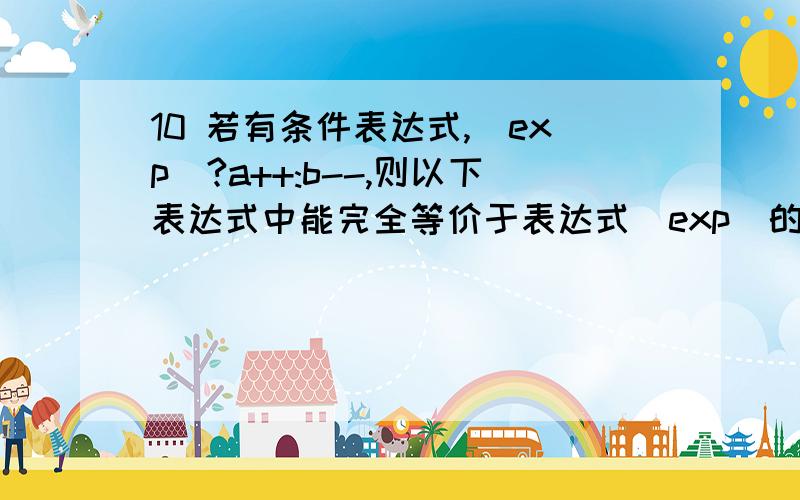 10 若有条件表达式,(exp)?a++:b--,则以下表达式中能完全等价于表达式（exp）的是___.10 若有条件表达式,(exp)?a++:b--,则以下表达式中能完全等价于表达式（exp）的是__C_.A.(exp==0) B.(exp!=0) C.(exp==1) D.(e