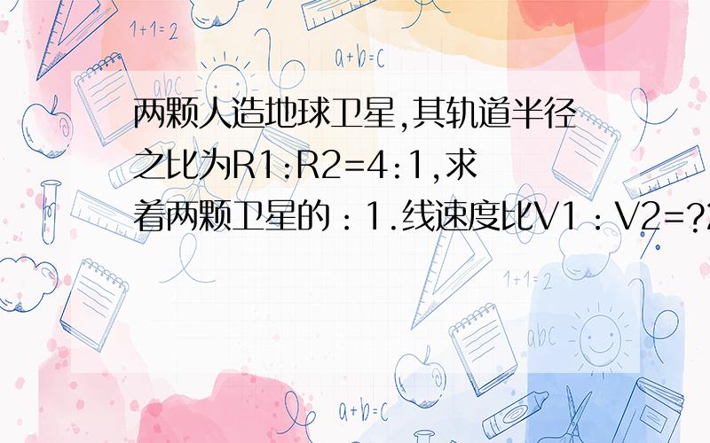 两颗人造地球卫星,其轨道半径之比为R1:R2=4:1,求着两颗卫星的：1.线速度比V1：V2=?2.3.周期之比?4.向心加速度之比?急求·····