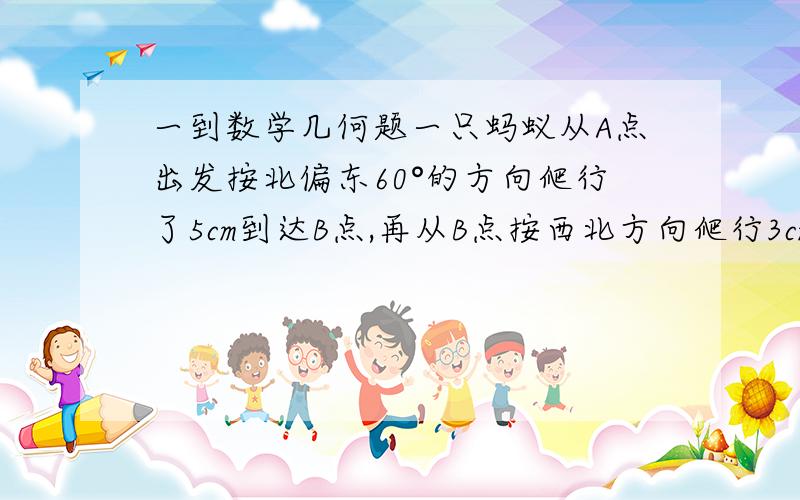 一到数学几何题一只蚂蚁从A点出发按北偏东60°的方向爬行了5cm到达B点,再从B点按西北方向爬行3cm到达c点；再从C点按南偏西60°的方向爬行了5cm到达D点,连接AD1.求∠ABC与∠BCD的度数2.此时点A