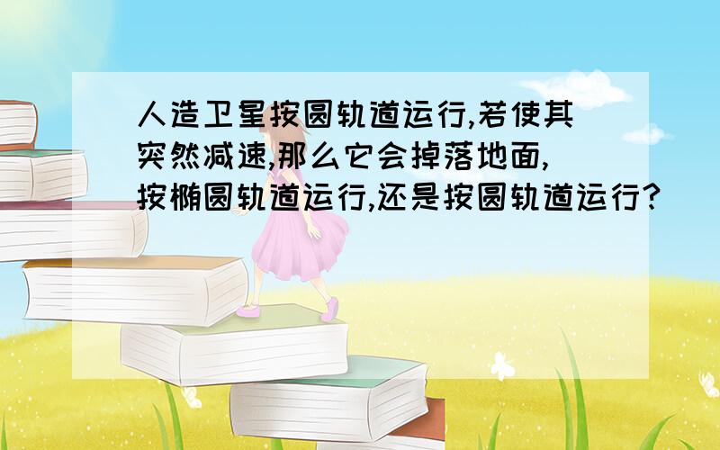 人造卫星按圆轨道运行,若使其突然减速,那么它会掉落地面,按椭圆轨道运行,还是按圆轨道运行?