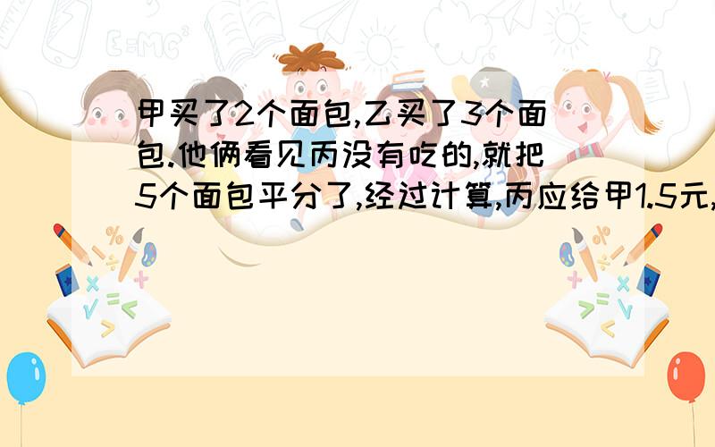 甲买了2个面包,乙买了3个面包.他俩看见丙没有吃的,就把5个面包平分了,经过计算,丙应给甲1.5元,丙应给乙多少元?