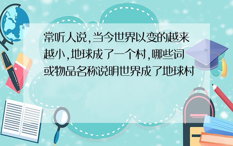 常听人说,当今世界以变的越来越小,地球成了一个村,哪些词或物品名称说明世界成了地球村