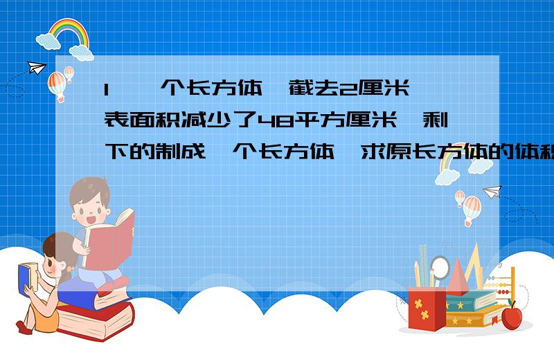 1、一个长方体,截去2厘米,表面积减少了48平方厘米,剩下的制成一个长方体,求原长方体的体积.2、在长22厘米,宽8厘米的长方形纸的四个角各剪去四个边长为2厘米的小正方形,做一个无盖的只和