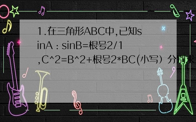 1.在三角形ABC中,已知sinA：sinB=根号2/1,C^2=B^2+根号2*BC(小写）分别求三个角度数 ———— ———— ——-2.三角形的一边长14,这条变所对的角是60度,另外两条边的比是8：5,求面积——3.三角形ABC