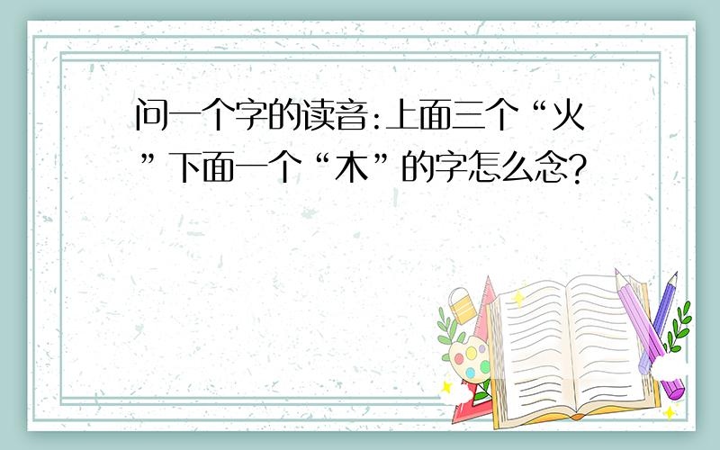 问一个字的读音:上面三个“火”下面一个“木”的字怎么念?