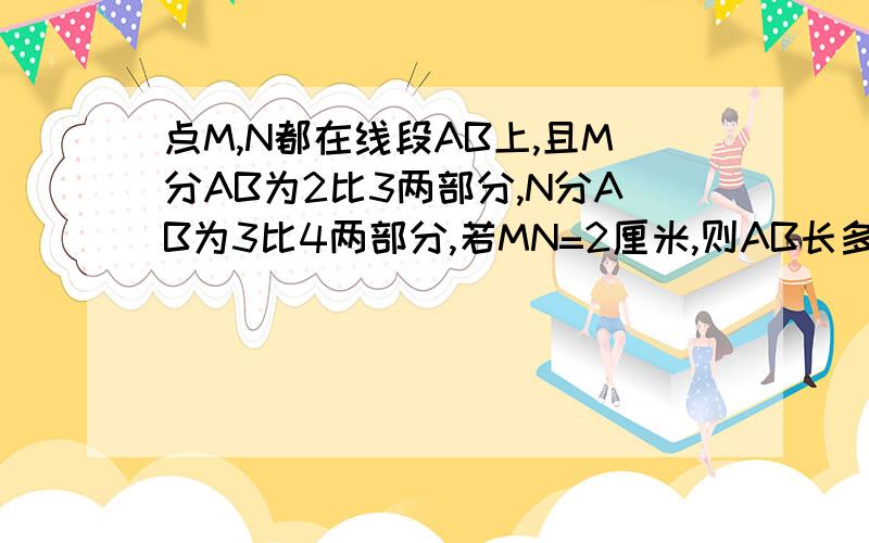 点M,N都在线段AB上,且M分AB为2比3两部分,N分AB为3比4两部分,若MN=2厘米,则AB长多少?快需具体的过程