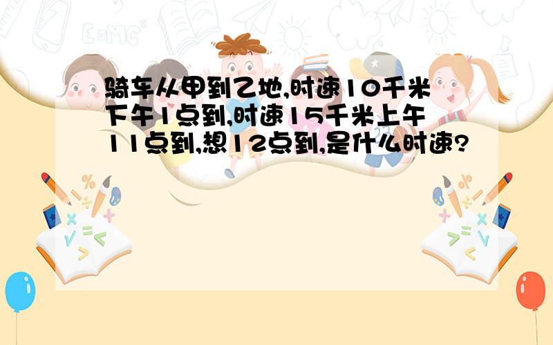 骑车从甲到乙地,时速10千米下午1点到,时速15千米上午11点到,想12点到,是什么时速?