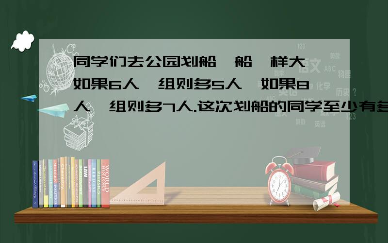 同学们去公园划船,船一样大,如果6人一组则多5人,如果8人一组则多7人.这次划船的同学至少有多少人?【6，8】=24 24-1=23【人】答:有23人对吗？