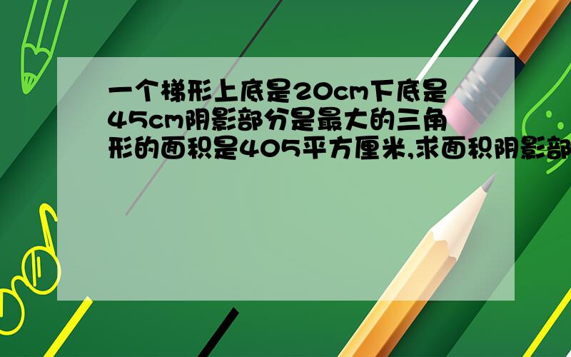 一个梯形上底是20cm下底是45cm阴影部分是最大的三角形的面积是405平方厘米,求面积阴影部分的面积是梯形中最大的三角形,还有一块比阴影部分小的三角形求整个梯形的面积