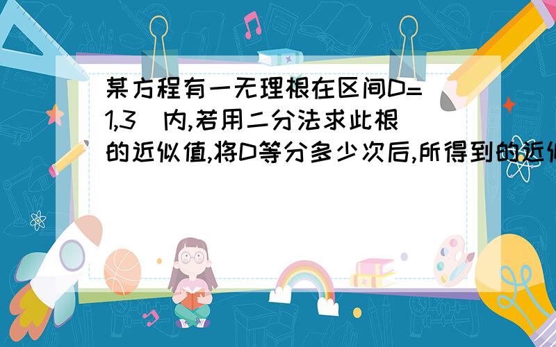 某方程有一无理根在区间D=（1,3）内,若用二分法求此根的近似值,将D等分多少次后,所得到的近似值（可精确到0.1）