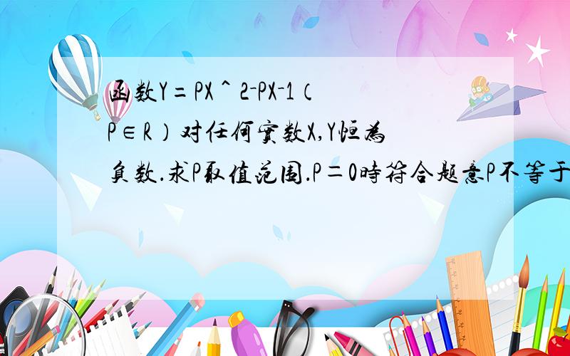 函数Y=PX＾2－PX－1（P∈R）对任何实数X,Y恒为负数．求P取值范围．P＝0时符合题意P不等于0时它为二次函数．此时P＜0（为什么P一定要小于0）还有它说此时函数与 Y轴无交点．（－P）＾2＋4P＜