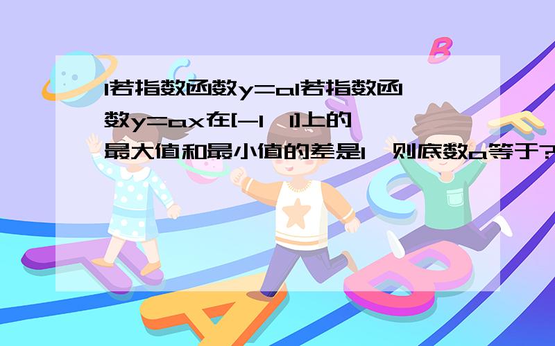 1若指数函数y=a1若指数函数y=ax在[-1,1]上的最大值和最小值的差是1,则底数a等于?