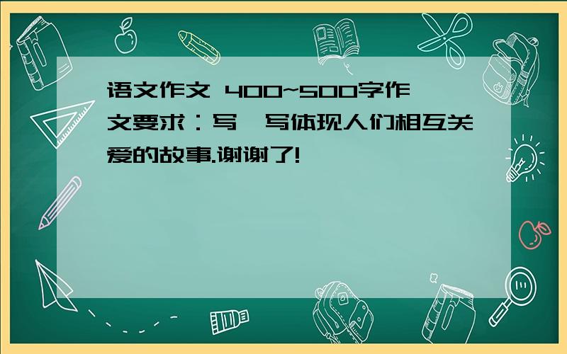 语文作文 400~500字作文要求：写一写体现人们相互关爱的故事.谢谢了!