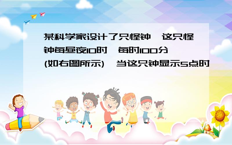 某科学家设计了只怪钟,这只怪钟每昼夜10时,每时100分(如右图所示),当这只钟显示5点时,……看问题补充.某科学家设计了只怪钟,这只怪钟每昼夜10时,每时100分(如右图所示),当这只钟显示5点时,