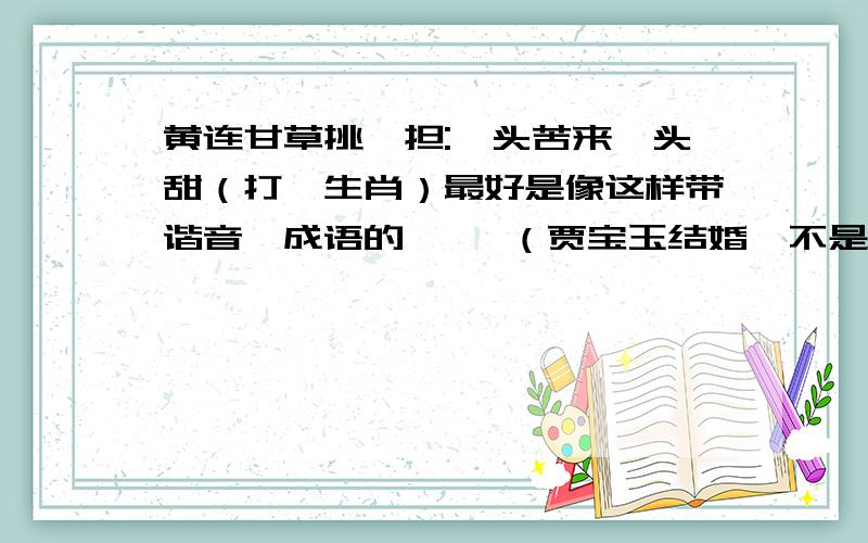 黄连甘草挑一担:一头苦来一头甜（打一生肖）最好是像这样带谐音、成语的     （贾宝玉结婚、不是心上人、）   心有所属（鼠）