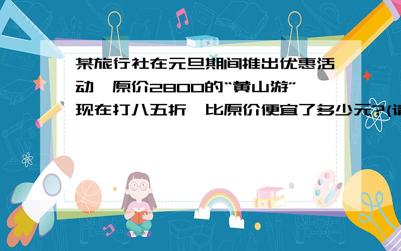 某旅行社在元旦期间推出优惠活动,原价2800的“黄山游”现在打八五折,比原价便宜了多少元?(请列好算式）