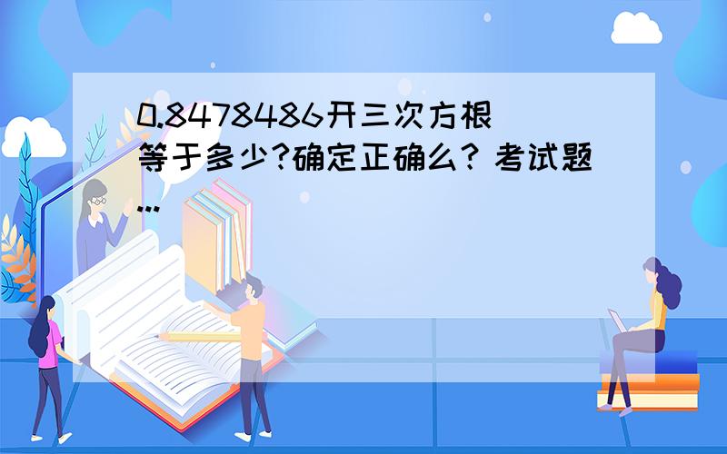 0.8478486开三次方根等于多少?确定正确么？考试题...