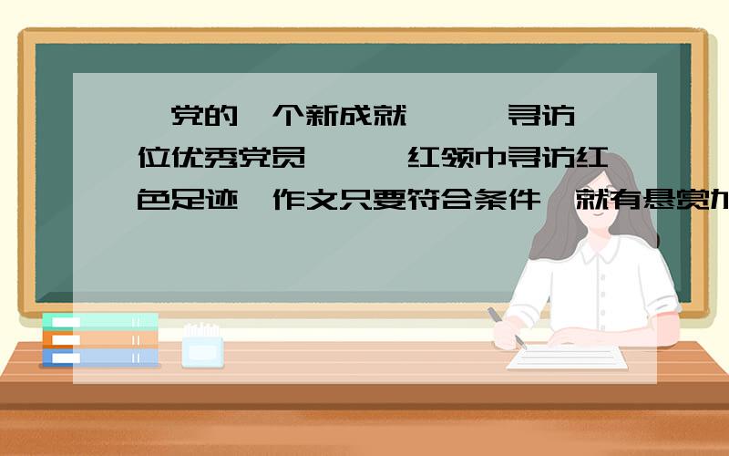 《党的一个新成就》,《寻访一位优秀党员》,《红领巾寻访红色足迹》作文只要符合条件,就有悬赏加倍,但不许抄别人的.