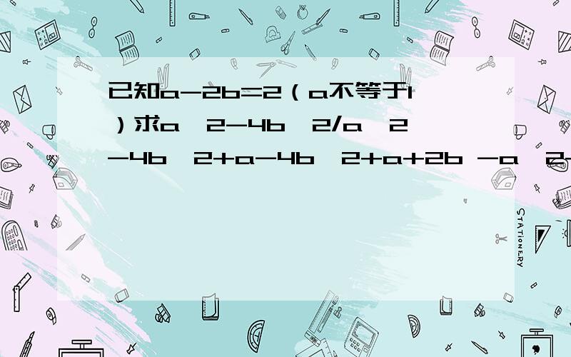 已知a-2b=2（a不等于1）求a^2-4b^2/a^2-4b^2+a-4b^2+a+2b -a^2+4ab-4b^2