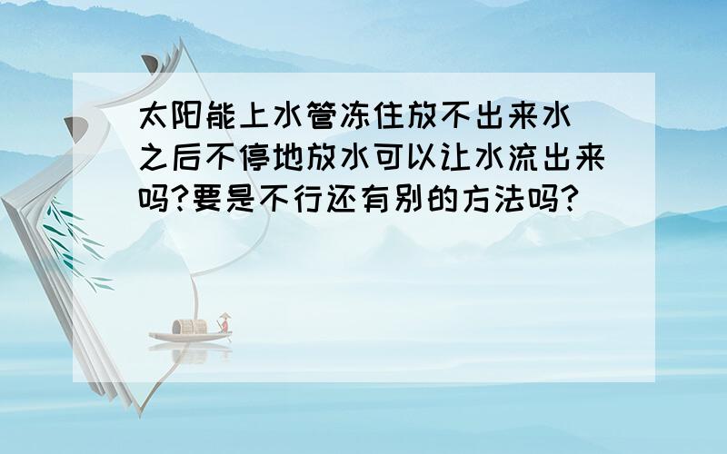 太阳能上水管冻住放不出来水 之后不停地放水可以让水流出来吗?要是不行还有别的方法吗?