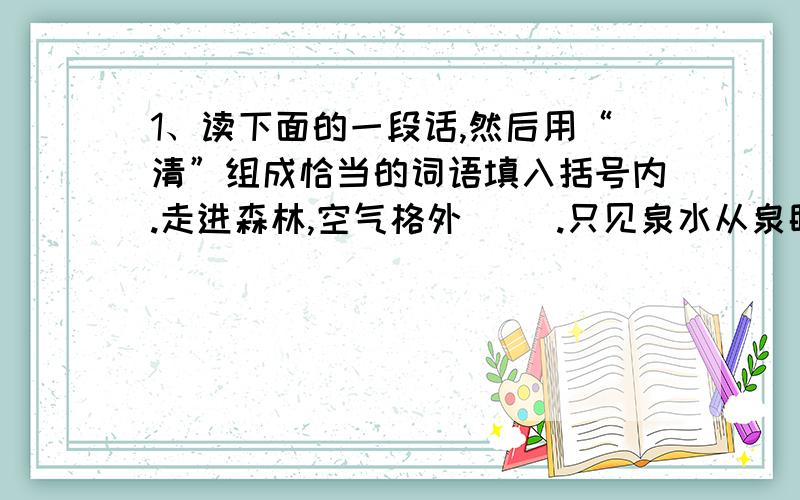 1、读下面的一段话,然后用“清”组成恰当的词语填入括号内.走进森林,空气格外（ ）.只见泉水从泉眼里涌出,顺势向远处流去,汇成了一条（ ）的小溪.我们喝着（ ）的泉水,听着（ ）的鸟叫