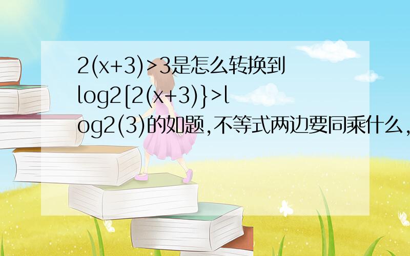 2(x+3)>3是怎么转换到log2[2(x+3)}>log2(3)的如题,不等式两边要同乘什么，才能得到