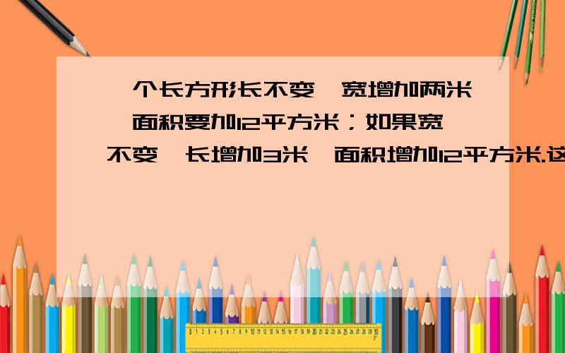 一个长方形长不变,宽增加两米,面积要加12平方米；如果宽不变,长增加3米,面积增加12平方米.这个长方形一个长方形长不变，宽增加两米，面积要加12平方米；如果宽不变，长增加3米，面积增