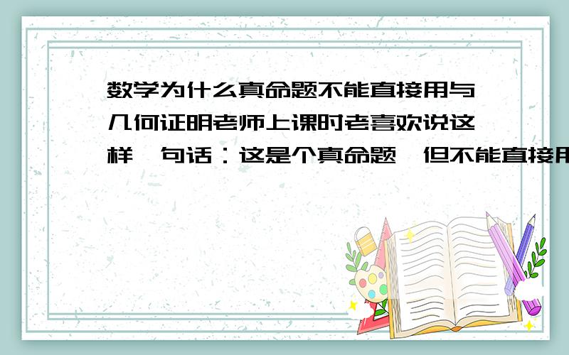 数学为什么真命题不能直接用与几何证明老师上课时老喜欢说这样一句话：这是个真命题,但不能直接用,要推导这是为什么,既然证明这命题是对的了,为什么还不能用,只能用书上粗体字标出