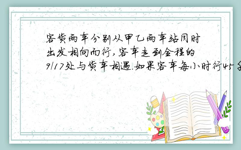 客货两车分别从甲乙两车站同时出发相向而行,客车走到全程的9/17处与货车相遇.如果客车每小时行45千米,货车8小时可以走完全程,求甲乙两站的距离.