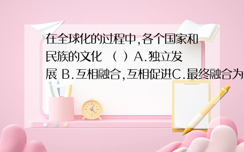 在全球化的过程中,各个国家和民族的文化 （ ）A.独立发展 B.互相融合,互相促进C.最终融合为一体 D.呈现出多元与不和谐的发展局面