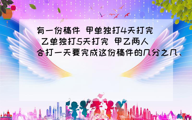 有一份稿件 甲单独打4天打完 乙单独打5天打完 甲乙两人合打一天要完成这份稿件的几分之几、