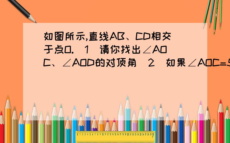 如图所示,直线AB、CD相交于点O.(1)请你找出∠AOC、∠AOD的对顶角(2)如果∠AOC=50°,那么∠BOD、∠BOC的度数分别是多少?