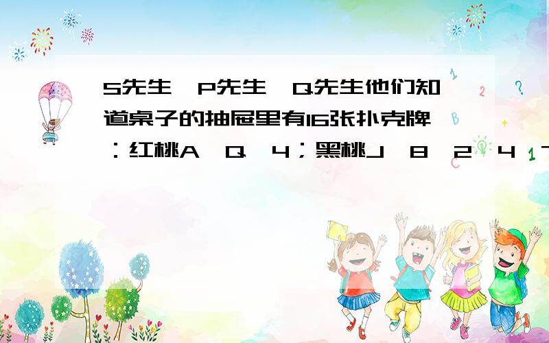 S先生,P先生,Q先生他们知道桌子的抽屉里有16张扑克牌：红桃A,Q,4；黑桃J,8,2,4,7,3；草花K,Q,5,4,6；方块A,5.约翰教授从这16张牌中挑出一张牌来,并把这张牌的点数告诉P先生,把这张牌的花色告诉Q