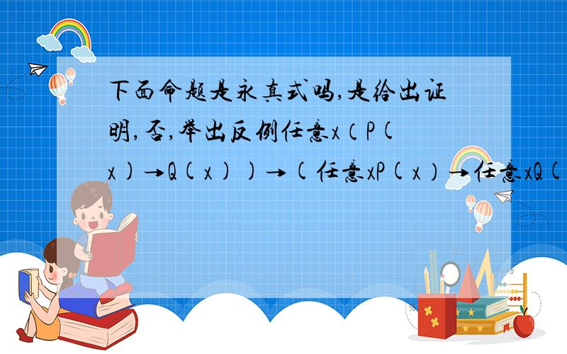 下面命题是永真式吗,是给出证明,否,举出反例任意x（P(x)→Q(x))→(任意xP(x）→任意xQ(x))