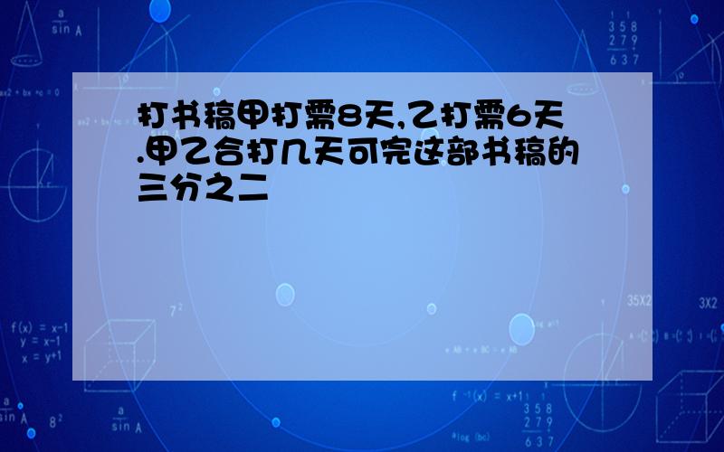 打书稿甲打需8天,乙打需6天.甲乙合打几天可完这部书稿的三分之二