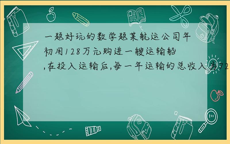 一题好玩的数学题某航运公司年初用128万元购进一艘运输船,在投入运输后,每一年运输的总收入为72万元,需要支出各种费用为40万元.（1）问该船运输几年可赚回成本?（2）若该船运输满15年要