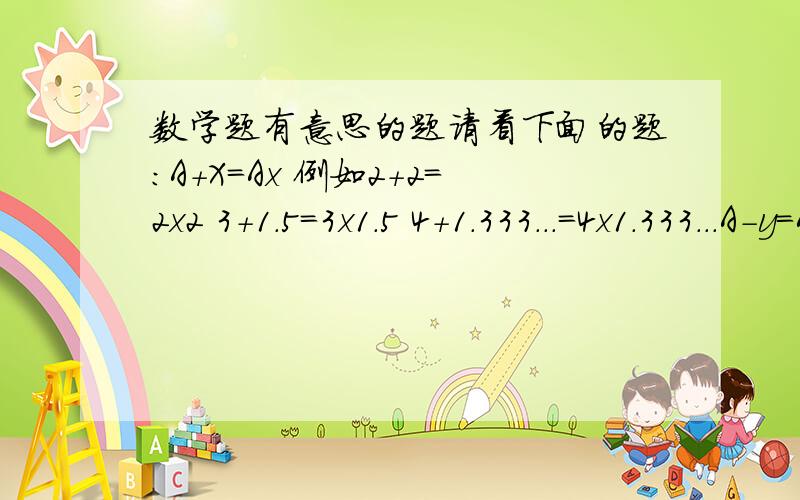 数学题有意思的题请看下面的题：A+X=Ax 例如2+2=2x2 3+1.5=3x1.5 4+1.333...=4x1.333...A-y=Ay 1-0.5=1x0.5 2-0.666..=2x0.666..3-0.75=3x0.75及乎有一个A值就对应一个X和Y ,你能不能写出一个恒等式.用A来表示X和Y.例如