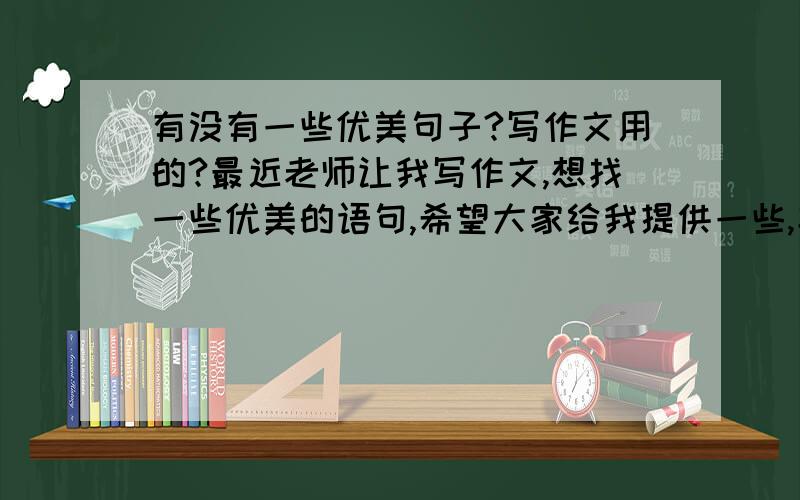 有没有一些优美句子?写作文用的?最近老师让我写作文,想找一些优美的语句,希望大家给我提供一些,字数不限,最好精练一些的,