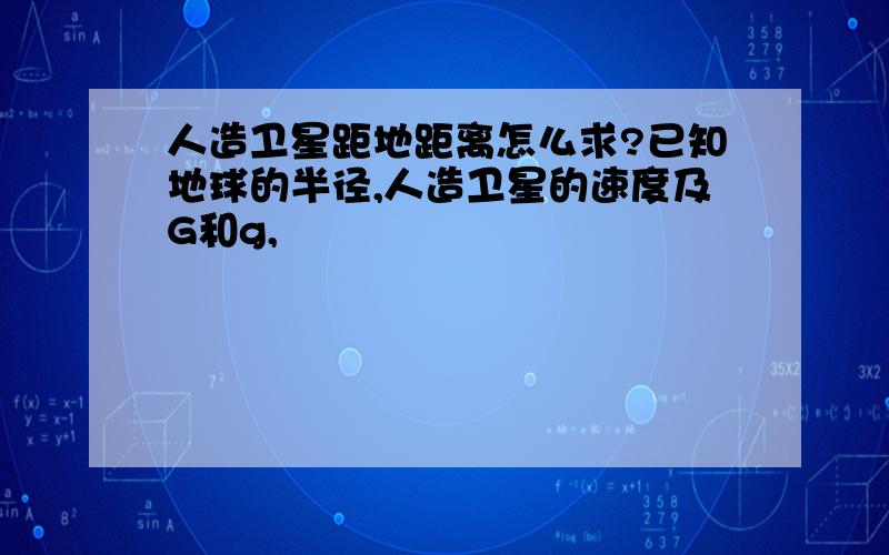 人造卫星距地距离怎么求?已知地球的半径,人造卫星的速度及G和g,