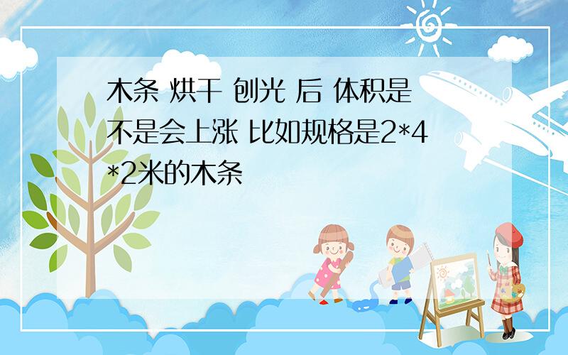 木条 烘干 刨光 后 体积是不是会上涨 比如规格是2*4*2米的木条