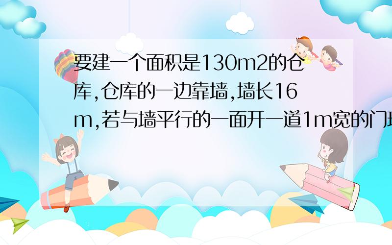 要建一个面积是130m2的仓库,仓库的一边靠墙,墙长16m,若与墙平行的一面开一道1m宽的门现有32长的木板,�