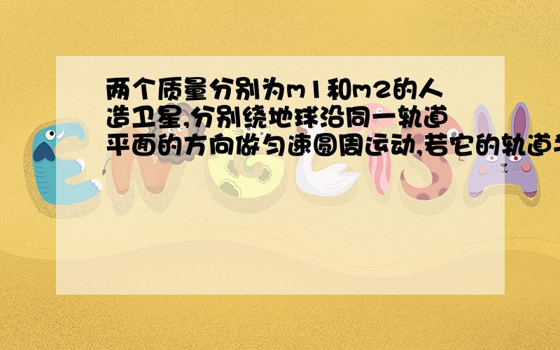 两个质量分别为m1和m2的人造卫星,分别绕地球沿同一轨道平面的方向做匀速圆周运动,若它的轨道半径分别为R1和R2(R1