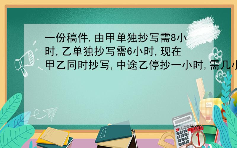 一份稿件,由甲单独抄写需8小时,乙单独抄写需6小时,现在甲乙同时抄写,中途乙停抄一小时,需几小时完成 要有理由