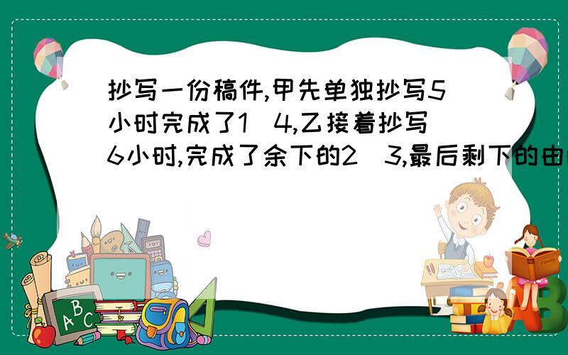 抄写一份稿件,甲先单独抄写5小时完成了1\4,乙接着抄写6小时,完成了余下的2\3,最后剩下的由两人合抄,还需多少小时完成?[思路点击：“余下的2/3”也就是这份稿件的（1-1/4）×2/3=1/2“/”是分