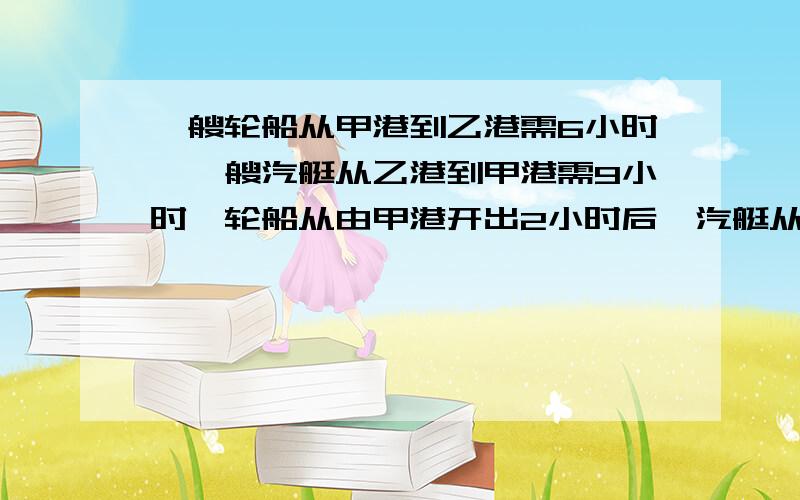 一艘轮船从甲港到乙港需6小时,一艘汽艇从乙港到甲港需9小时,轮船从由甲港开出2小时后,汽艇从乙港开出,再过几个小时两船相遇?要今天解出来的,