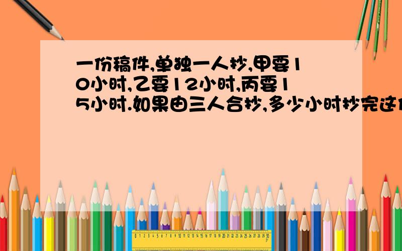 一份稿件,单独一人抄,甲要10小时,乙要12小时,丙要15小时.如果由三人合抄,多少小时抄完这份稿件的一半